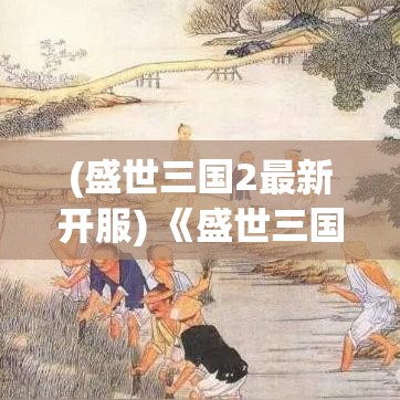 (盛世三国2最新开服) 《盛世三国2》：历经三国纷争，乱世怎解？新角度深挖文化脉络，传承中华绝学。